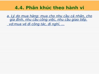 4.4. Phân khúc theo hành vi
a. Lý do mua hàng: mua cho nhu cầu cá nhân, cho
gia đình, nhu cầu công việc, nhu cầu giao tiếp.
vd:mua vé đi công tác, đi nghỉ, …
 