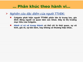 … Phân khúc theo hành vi…
 Nghiên cứu đặc điểm của người TTVĐK:
 Colgate phát hiện người TTVĐK phần lớn là trung lưu, gia
đình đông người và quan tâm sức khoẻ. Đây là thị trường
mục tiêu của Colgate.
 Hành vi có vẻ trung thành có thể chỉ là thói quen, sự vô
tình, giá rẻ, sợ tốn kém, hay không có thương hiệu khác.
 