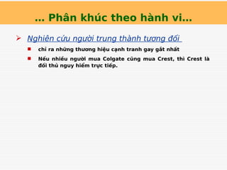 … Phân khúc theo hành vi…
 Nghiên cứu người trung thành tương đối
 chỉ ra những thương hiệu cạnh tranh gay gắt nhất
 Nếu nhiều người mua Colgate cũng mua Crest, thì Crest là
đối thủ nguy hiểm trực tiếp.
 