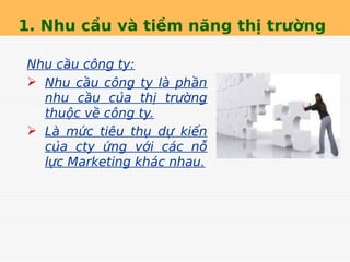 1. Nhu cầu và tiềm năng thị trường
Nhu cầu công ty:
 Nhu cầu công ty là phần
nhu cầu của thị trường
thuộc về công ty.
 Là mức tiêu thụ dự kiến
của cty ứng với các nỗ
lực Marketing khác nhau.
 