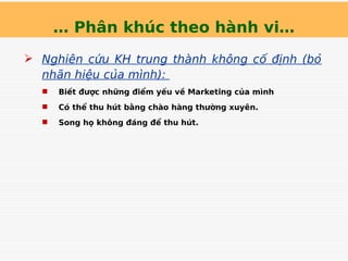 … Phân khúc theo hành vi…
 Nghiên cứu KH trung thành không cố định (bỏ
nhãn hiệu của mình):
 Biết được những điểm yếu về Marketing của mình
 Có thể thu hút bằng chào hàng thường xuyên.
 Song họ không đáng để thu hút.
 