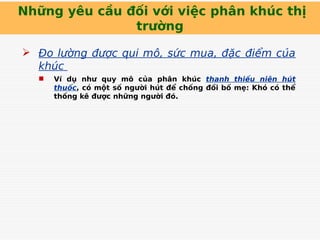 Những yêu cầu đối với việc phân khúc thị
trường
 Đo lường được qui mô, sức mua, đặc điểm của
khúc
 Ví dụ như quy mô của phân khúc thanh thiếu niên hút
thuốc, có một số người hút để chống đối bố mẹ: Khó có thể
thống kê được những người đó.
 