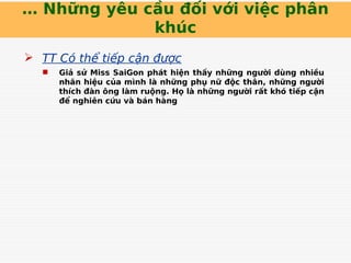… Những yêu cầu đối với việc phân
khúc
 TT Có thể tiếp cận được
 Giả sử Miss SaiGon phát hiện thấy những người dùng nhiều
nhãn hiệu của mình là những phụ nữ độc thân, những người
thích đàn ông làm ruộng. Họ là những người rất khó tiếp cận
để nghiên cứu và bán hàng
 
