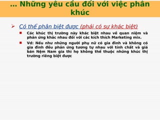… Những yêu cầu đối với việc phân
khúc
 Có thể phân biệt được (phải có sự khác biệt)
 Các khúc thị trường này khác biệt nhau về quan niệm và
phản ứng khác nhau đối với các kích thích Marketing mix.
 Vd: Nếu như những người phụ nữ có gia đình và không có
gia đình đều phản ứng tương tự nhau với tính chất và giá
bán Nệm Nam gia thì họ không thể thuộc những khúc thị
trường riêng biệt được
 