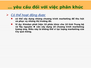 … yêu cầu đối với việc phân khúc
 Có thể hoạt động được
 có thể xây dựng những chương trình marketing để thu hút
và phục vụ những thị trường đó.
 Ví dụ: Kimdan phát hiện 10 phân khúc cho 10 tỉnh Trung bộ
và Tây nguyên  cần xây dựng 10 chương trình marketing
tương ứng. Điều này là không thể vì lực lượng marketing của
Cty quá mỏng.
Tải bản FULL (82 trang): https://bit.ly/3v3hj62
Dự phòng: fb.com/TaiHo123doc.net
 