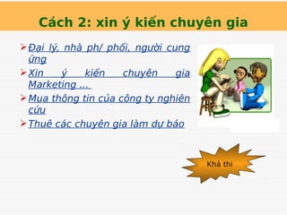 Cách 2: xin ý kiến chuyên gia
Đại lý, nhà ph/ phối, người cung
ứng
Xin ý kiến chuyên gia
Marketing ...
Mua thông tin của công ty nghiên
cứu
Thuê các chuyên gia làm dự báo
Khả thi
 