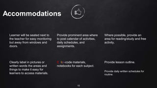 Learner will be seated next to
the teacher for easy monitoring
but away from windows and
doors.
Provide prominent area where
to post calendar of activities,
daily schedules, and
assignments.
Where possible, provide an
area for reading/study and free
activity.
Clearly label in pictures or
written words the areas and
things to make it easy for
learners to access materials.
Color-code materials,
notebooks for each subject.
Provide lesson outline.
Provide daily written schedules for
routine.
15
 