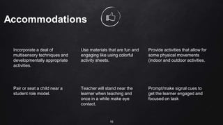 Incorporate a deal of
multisensory techniques and
developmentally appropriate
activities.
Use materials that are fun and
engaging like using colorful
activity sheets.
Provide activities that allow for
some physical movements
(indoor and outdoor activities.
Pair or seat a child near a
student role model.
Teacher will stand near the
learner when teaching and
once in a while make eye
contact.
Prompt/make signal cues to
get the learner engaged and
focused on task
16
 
