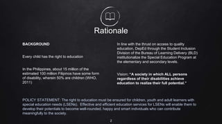 Rationale
BACKGROUND
Every child has the right to education
In the Philippines, about 15 million of the
estimated 100 million Filipinos have some form
of disability, wherein 50% are children (WHO,
2011)
In line with the thrust on access to quality
education, DepEd through the Student Inclusion
Division of the Bureau of Learning Delivery (BLD)
institutionalize the Special Education Program at
the elementary and secondary levels.
Vision: “A society in which ALL persons
regardless of their disabilities achieve
education to realize their full potential.”
POLICY STATEMENT: The right to education must be ensured for children, youth and adult learners with
special education needs (LSENs). Effective and efficient education services for LSENs will enable them to
develop their potentials to become well-rounded, happy and smart individuals who can contribute
meaningfully to the society.
2
 