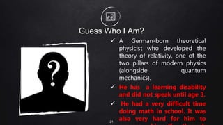 Guess Who I Am?
 A German-born theoretical
physicist who developed the
theory of relativity, one of the
two pillars of modern physics
(alongside quantum
mechanics).
 He has a learning disability
and did not speak until age 3.
 He had a very difficult time
doing math in school. It was
also very hard for him to
21
 