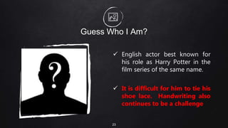 Guess Who I Am?
 English actor best known for
his role as Harry Potter in the
film series of the same name.
 It is difficult for him to tie his
shoe lace. Handwriting also
continues to be a challenge
23
 