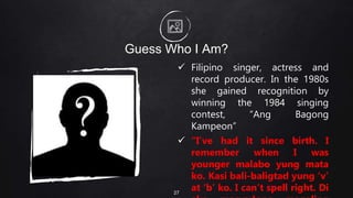Guess Who I Am?
 Filipino singer, actress and
record producer. In the 1980s
she gained recognition by
winning the 1984 singing
contest, “Ang Bagong
Kampeon”
 “I’ve had it since birth. I
remember when I was
younger malabo yung mata
ko. Kasi bali-baligtad yung ‘v’
at ‘b’ ko. I can’t spell right. Di
27
 