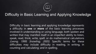 Difficulty in Basic Learning and Applying Knowledge
Difficulty in basic learning and applying knowledge represents
a difficulty in one or more of the basic learning processes
involved in understanding or using language, both spoken and
written that may manifest itself in an imperfect ability to listen,
speak, read, think, write, spell, or do mathematical calculations
(Leong, 1999; Snowling, 2005). Specific terms for these
difficulties may include difficulty in reading, in writing, in
counting and calculating; and in spelling.
29
 