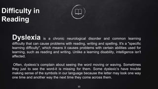 33
Difficulty in
Reading
Dyslexia is a chronic neurological disorder and common learning
difficulty that can cause problems with reading, writing and spelling. It's a "specific
learning difficulty", which means it causes problems with certain abilities used for
learning, such as reading and writing. Unlike a learning disability, intelligence isn't
affected.
Often, dyslexic’s complain about seeing the word moving or waving. Sometimes
they just to see the word-it is missing for them. Some dyslexic’s have trouble
making sense of the symbols in our language because the letter may look one way
one time and another way the next time they come across them.
 