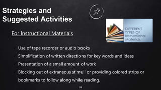 38
Strategies and
Suggested Activities
For Instructional Materials
 Use of tape recorder or audio books
 Simplification of written directions for key words and ideas
 Presentation of a small amount of work
 Blocking out of extraneous stimuli or providing colored strips or
bookmarks to follow along while reading.
 