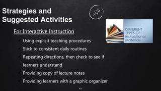 41
Strategies and
Suggested Activities
For Interactive Instruction
 Using explicit teaching procedures
 Stick to consistent daily routines
 Repeating directions, then check to see if
learners understand
 Providing copy of lecture notes
 Providing learners with a graphic organizer
 