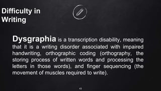 43
Difficulty in
Writing
Dysgraphia is a transcription disability, meaning
that it is a writing disorder associated with impaired
handwriting, orthographic coding (orthography, the
storing process of written words and processing the
letters in those words), and finger sequencing (the
movement of muscles required to write).
 