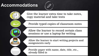 46
Accommodations
Give the learner extra time to take notes,
copy material and take tests
Provide typed copies of classroom notes
Allow the learner to record certain class
sessions or use a laptop for writing
Allow the learner to start writing projects and
assignments early
Provide paper with name, date, title, etc.,
already filled in
 