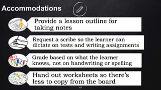 47
Accommodations
Provide a lesson outline for
taking notes
Request a scribe so the learner can
dictate on tests and writing assignments
Grade based on what the learner
knows, not on handwriting or spelling
Hand out worksheets so there’s
less to copy from the board
 