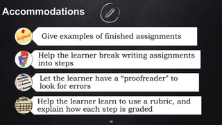 48
Accommodations
Give examples of finished assignments
Help the learner break writing assignments
into steps
Let the learner have a “proofreader” to
look for errors
Help the learner learn to use a rubric, and
explain how each step is graded
 