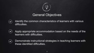 General Objectives
Identify the common characteristics of learners with various
difficulties.
Apply appropriate accommodation based on the needs of the
learners with difficulties.
Demonstrate instructional strategies in teaching learners with
these identified difficulties.
5
 