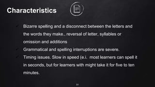 51
Characteristics
 Bizarre spelling and a disconnect between the letters and
the words they make., reversal of letter, syllables or
omission and additions
 Grammatical and spelling interruptions are severe.
 Timing issues. Slow in speed (e.i. most learners can spell it
in seconds, but for learners with might take it for five to ten
minutes.
 