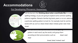 52
Accommodations
For Developing Phonemic Awareness
Tell the learners that thinking about what a word looks like is a useful
spelling strategy, so you are going to explore some common spelling
patterns together. Reread a familiar big book, poem, or so on, selecting
a particular spelling pattern to look for. For example, look for and list
words with ea, such as: bead, bread, dead, instead, great, read, treat,
break.
Ask learners to identify and underline the ea spelling
pattern in each word, say the words, and group them
according to their pronunciation, such as: bead, read,
treat
bread, dead, instead, read
 