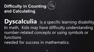 54
Difficulty in Counting
and Calculating
Dyscalculia is a specific learning disability
In math. Kids may have difficulty understanding
number-related concepts or using symbols or
functions
needed for success in mathematics.
 