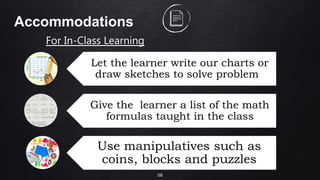 58
Accommodations
For In-Class Learning
Let the learner write our charts or
draw sketches to solve problems
Give the learner a list of the math
formulas taught in the class
Use manipulatives such as
coins, blocks and puzzles
 
