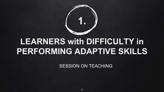 1.
LEARNERS with DIFFICULTY in
PERFORMING ADAPTIVE SKILLS
SESSION ON TEACHING
6
 