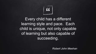 “
Every child has a different
learning style and pace. Each
child is unique, not only capable
of learning but also capable of
succeeding.
Robert John Meehan
7
 