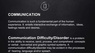 70
COMMUNICATION
Communication is such a fundamental part of the human
experience. It entails interactive exchange of information, ideas,
feelings needs and desires.
Communication Difficulty/Disorder is a problem
in the ability to receive, send, process, and comprehend concepts
or verbal , nonverbal and graphic symbol systems. A
communication difficulty/disorder may be evident in the processes
of hearing, language and/or speech.
 