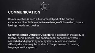 73
COMMUNICATION
Communication is such a fundamental part of the human
experience. It entails interactive exchange of information, ideas,
feelings needs and desires.
Communication Difficulty/Disorder is a problem in the ability to
receive, send, process, and comprehend concepts or verbal ,
nonverbal and graphic symbol systems. A communication
difficulty/disorder may be evident in the processes of hearing,
language and/or speech.
 
