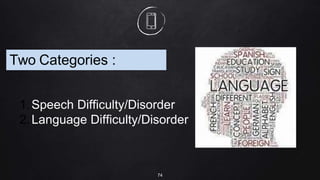 74
Two Categories :
1.Speech Difficulty/Disorder
2.Language Difficulty/Disorder
 