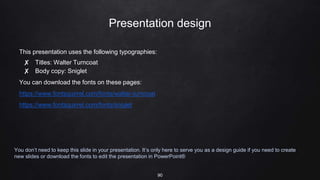 Presentation design
This presentation uses the following typographies:
✘ Titles: Walter Turncoat
✘ Body copy: Sniglet
You can download the fonts on these pages:
https://www.fontsquirrel.com/fonts/walter-turncoat
https://www.fontsquirrel.com/fonts/sniglet
You don’t need to keep this slide in your presentation. It’s only here to serve you as a design guide if you need to create
new slides or download the fonts to edit the presentation in PowerPoint®
90
 