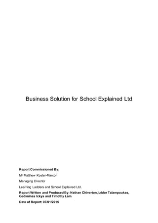 Business Solution for School Explained Ltd
Report Commissioned By:
Mr Matthew Koster-Marcon
Managing Director
Learning Ladders and School Explained Ltd.
Report Written and Produced By: Nathan Chiverton, Izidor Talampoukas,
Gediminas Ickys and Timothy Lam
Date of Report: 07/01/2015
 