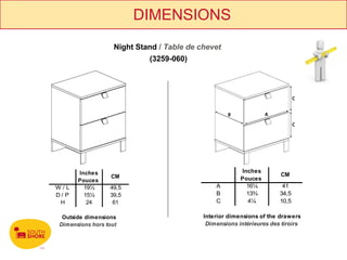DIMENSIONS
                    Night Stand / Table de chevet
                             (3259-060)




       Inches                                            Inches
                   CM                                                  CM
       Pouces                                            Pouces
W/L      19½      49,5                          A          16¼          41
D/ P     15½      39,5                          B          13¾         34,5
 H        24       61                           C          4¼          10,5

  Outside dimensions                        Interior dimensions of the drawers
 Dimensions hors tout                        Dimensions intérieures des tiroirs
 