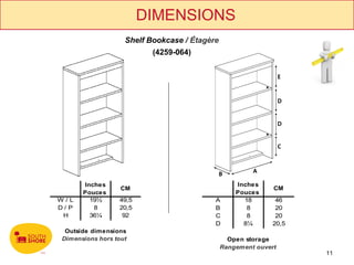 DIMENSIONS
                   Shelf Bookcase / Étagère
                          (4259-064)




      Inches                                      Inches
                  CM                                         CM
      Pouces                                      Pouces
W/L     19½      49,5                     A         18        46
D/P      8       20,5                     B          8        20
 H      36¼       92                      C          8        20
                                          D         8¼       20,5
 Outside dimensions
Dimensions hors tout                            Open storage
                                              Rangement ouvert
                                                                    11
 
