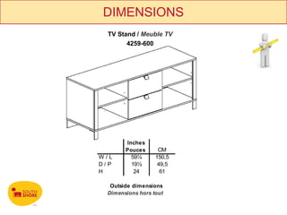 DIMENSIONS
 TV Stand / Meuble TV
       4259-600




       Inches
       Pouces      CM
W/L      59¼      150,5
D/P      19½       49,5
H         24        61

  Outside dimensions
 Dimensions hors tout
 