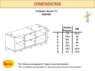 DIMENSIONS
                        TV Stand / Meuble TV
                              4259-600




                                                              Inches
                                                                               CM
                                                              Pouces
                                                     A           18           45,5
                                                     B          19¼            49
                                                     C           8¾            22
                                                     D           9½            24
                                                     E          16¼            41
                                                     F          13¾           34,5
                                                     G           4¼           10,5




* EN : Shelves can be adjusted 2½’’ higher or lower than illustrated
* FR : Les tablettes sont ajustables 2½’’ plus haut ou plus bas que ce qui est illustré
 