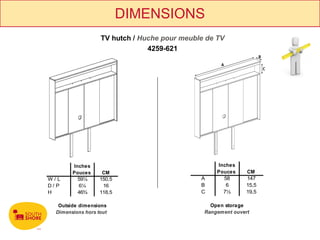 DIMENSIONS
                   TV hutch / Huche pour meuble de TV
                                4259-621




        Inches                                     Inches
        Pouces      CM                             Pouces     CM
W/L       59¼      150,5                      A      58       147
D/ P      6¼        16                        B       6       15,5
H         46¾      118,5                      C      7½       19,5

   Outside dimensions                            Open storage
  Dimensions hors tout                         Rangement ouvert
 
