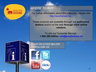 WHERE TO BUY
For further information about this collection, please visit
                  http://southshore.ca

 These products are available through our authorized
   dealers and/or on the web through most online
                      retailers.

            To join our Customer Service:
        1 800 290 0465or info@southshore.ca


CLICK ON ICONS BELOW
TO FOLLOW US:




                                                         15
 