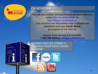 OÙ ACHETER :
Pour de plus amples renseignements sur cette collection,
             visitez http://southshore.ca ou
               http://blogue.southshore.ca
   Ces produits sont disponibles chez la plupart des
           détaillants autorisés South Shore,
               en magasin et sur Internet.

         Joignez notre Service à la Clientèle:
       1 800 290 0465ou info@southshore.ca

CLIQUEZ SUR LES ICÔNES CI-
DESSOUS POUR NOUS SUIVRE
EN LIGNE :




                                                     16
 