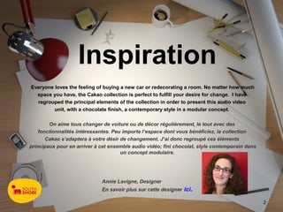 Inspiration
Everyone loves the feeling of buying a new car or redecorating a room. No matter how much
  space you have, the Cakao collection is perfect to fulfill your desire for change.  I have
  regrouped the principal elements of the collection in order to present this audio video
         unit, with a chocolate finish, a contemporary style in a modular concept.

        On aime tous changer de voiture ou de décor régulièrement, le tout avec des
    fonctionnalités intéressantes. Peu importe l’espace dont vous bénéficiez, la collection
       Cakao s’adaptera à votre désir de changement. J’ai donc regroupé ces éléments
principaux pour en arriver à cet ensemble audio vidéo; fini chocolat, style contemporain dans
                                      un concept modulaire.




                             Annie Lavigne, Designer
                             En savoir plus sur cette designer ici.

                                                                                                2
 