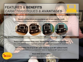 FEATURES & BENEFITS
CARACTÉRISTIQUES & AVANTAGES

         Several configurations are possible to suit to your specific needs
     Plusieurs configurations sont possibles pour bien s'adapter à vos besoins




    Enjoy a well organized family room. Thanks to the numerous storage spaces.
    Une salle familiale bien organisée grâce aux nombreux espaces de rangement

      Accommodates TVs of up to 52" (with hutch) or up to 60" (without hutch)
      Convient aux téléviseurs jusqu'à 52” avec la huche ou 60” sans la huche

                            Smart Glide drawer slides
                        Coulisses sécuritaires Smart Glide

                                                                                 3
 