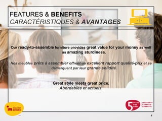 FEATURES & BENEFITS
CARACTÉRISTIQUES & AVANTAGES


Our ready-to-assemble furniture provides great value for your money as well
                          as amazing sturdiness.


Nos meubles prêts à assembler offrent un excellent rapport qualité-prix et se
                     démarquent par leur grande solidité.



                       Great style meets great price.
                          Abordables et actuels.




                                                                            4
 