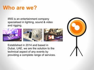 IRIS is an entertainment company
specialised in lighting, sound & video
and rigging.
Established in 2014 and based in
Dubai, UAE, we are the solution to the
technical aspect of any events by
providing a complete range of services.
Who are we?
 