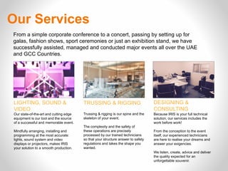 From a simple corporate conference to a concert, passing by setting up for
galas, fashion shows, sport ceremonies or just an exhibition stand, we have
successfully assisted, managed and conducted major events all over the UAE
and GCC Countries.
LIGHTING, SOUND &
VIDEO 
Our state-of-the-art and cutting edge
equipment is our tool and the source
of a successful and memorable event.
Mindfully arranging, installing and
programming at the most accurate:
lights, sound system and video
displays or projectors, makes IRIS
your solution to a smooth production.
TRUSSING & RIGGING
Trussing & rigging is our spine and the
skeleton of your event.
 
The complexity and the safety of
these operations are precisely
processed by our trained technicians
so that your structure answer to safety
regulations and takes the shape you
wanted.
DESIGNING &
CONSULTING
Because IRIS is your full technical
solution, our services includes the
work before work!
 
From the conception to the event
itself, our experienced technicians
are here to realise your dreams and
answer your exigencies.
 
We listen, create, advice and deliver
the quality expected for an
unforgettable souvenir.
Our Services
 