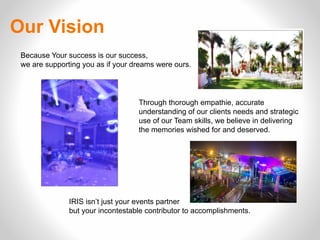 Our Vision
Because Your success is our success,
we are supporting you as if your dreams were ours.
Through thorough empathie, accurate
understanding of our clients needs and strategic
use of our Team skills, we believe in delivering
the memories wished for and deserved.
IRIS isn’t just your events partner
but your incontestable contributor to accomplishments.
 