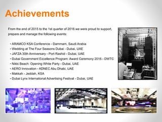 Achievements
From the end of 2015 to the 1st quarter of 2016 we were proud to support,
prepare and manage the following events:
- ARAMCO KSA Conference - Dammam, Saudi Arabia
- Wedding at The Four Seasons Dubai - Dubai, UAE
- JAFZA 30th Anniversary - Port Rashid - Dubai, UAE
- Dubai Government Excellence Program: Award Ceremony 2016 - DWTC
- Nikki Beach: Opening White Party - Dubai, UAE
- AERO Innovation - ADNEC Abu Dhabi, UAE
- Makkah - Jeddah, KSA
- Dubai Lynx International Advertising Festival - Dubai, UAE
 